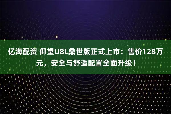 亿海配资 仰望U8L鼎世版正式上市：售价128万元，安全与舒适配置全面升级！