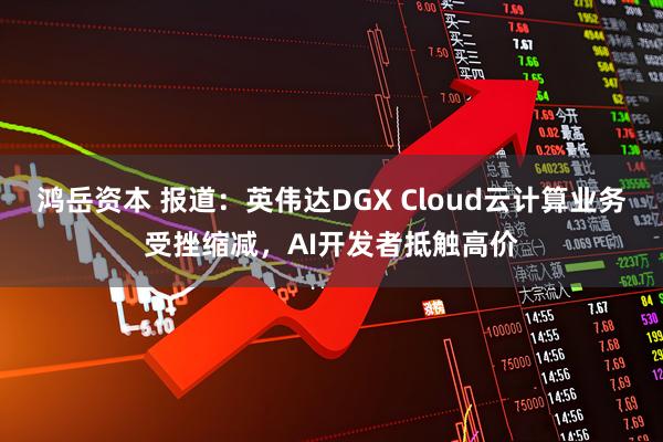 鸿岳资本 报道：英伟达DGX Cloud云计算业务受挫缩减，AI开发者抵触高价