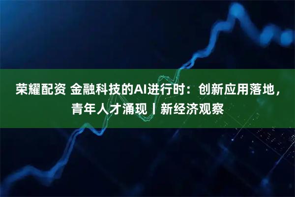 荣耀配资 金融科技的AI进行时：创新应用落地，青年人才涌现丨新经济观察