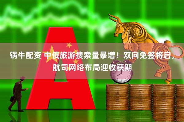 锅牛配资 中俄旅游搜索量暴增！双向免签将启，航司网络布局迎收获期