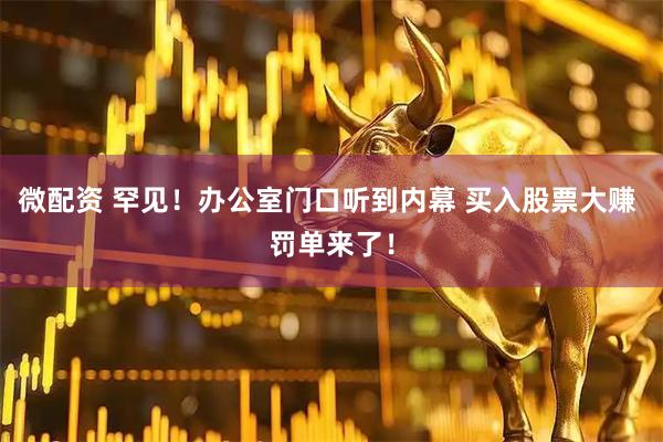 微配资 罕见！办公室门口听到内幕 买入股票大赚 罚单来了！
