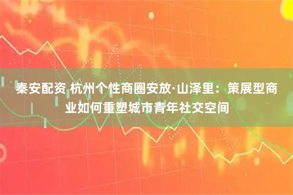 秦安配资 杭州个性商圈安放·山泽里：策展型商业如何重塑城市青年社交空间