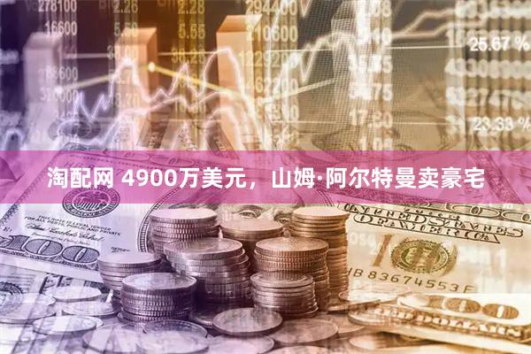 淘配网 4900万美元，山姆·阿尔特曼卖豪宅