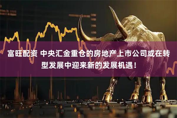 富旺配资 中央汇金重仓的房地产上市公司或在转型发展中迎来新的发展机遇！