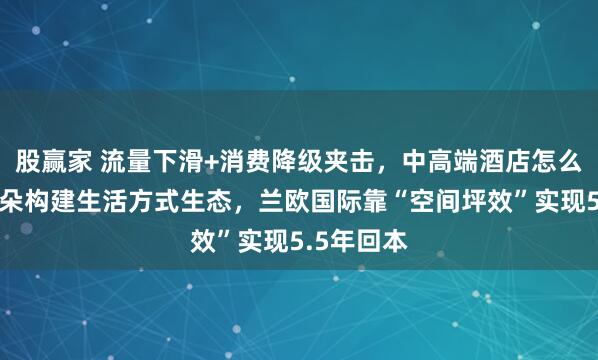 股赢家 流量下滑+消费降级夹击，中高端酒店怎么破局？亚朵构建生活方式生态，兰欧国际靠“空间坪效”实现5.5年回本
