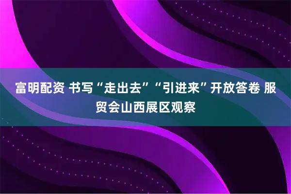 富明配资 书写“走出去”“引进来”开放答卷 服贸会山西展区观察