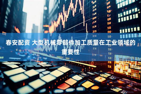 春安配资 大型机械零部件加工质量在工业领域的重要性