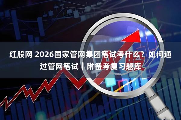 红股网 2026国家管网集团笔试考什么？如何通过管网笔试｜附备考复习题库