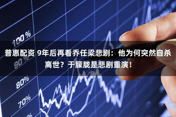 普惠配资 9年后再看乔任梁悲剧：他为何突然自杀离世？于朦胧是悲剧重演！
