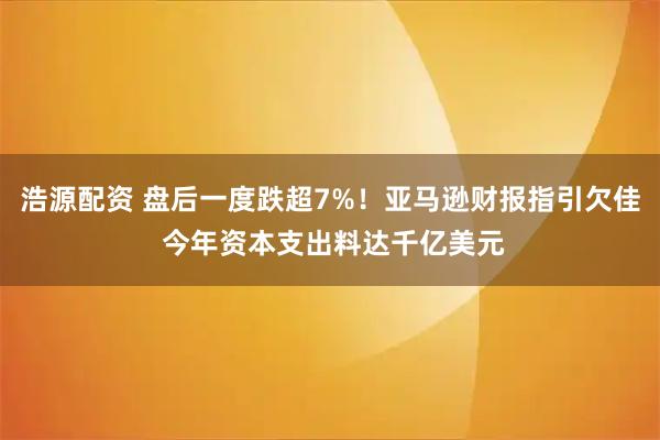 浩源配资 盘后一度跌超7%！亚马逊财报指引欠佳 今年资本支出料达千亿美元