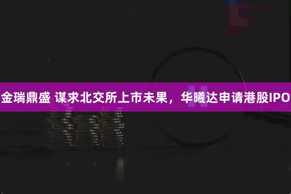 金瑞鼎盛 谋求北交所上市未果，华曦达申请港股IPO