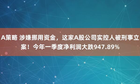 A策略 涉嫌挪用资金，这家A股公司实控人被刑事立案！今年一季度净利润大跌947.89%