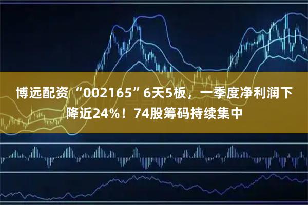 博远配资 “002165”6天5板，一季度净利润下降近24%！74股筹码持续集中