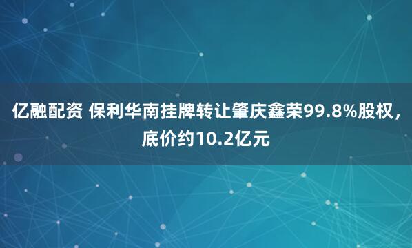亿融配资 保利华南挂牌转让肇庆鑫荣99.8%股权，底价约10.2亿元