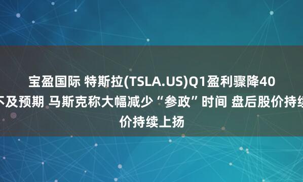 宝盈国际 特斯拉(TSLA.US)Q1盈利骤降40%远不及预期 马斯克称大幅减少“参政”时间 盘后股价持续上扬