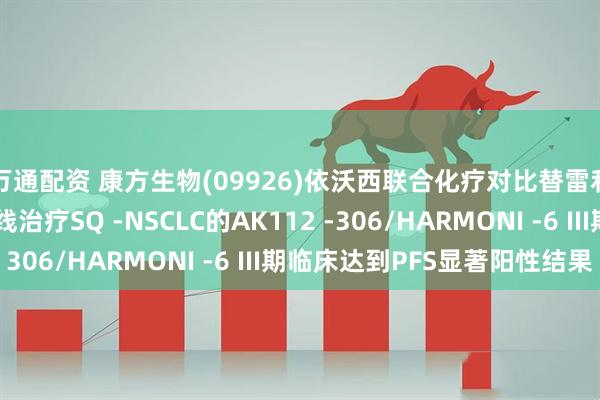 万通配资 康方生物(09926)依沃西联合化疗对比替雷利珠单抗联合化疗一线治疗SQ -NSCLC的AK112 -306/HARMONI -6 III期临床达到PFS显著阳性结果