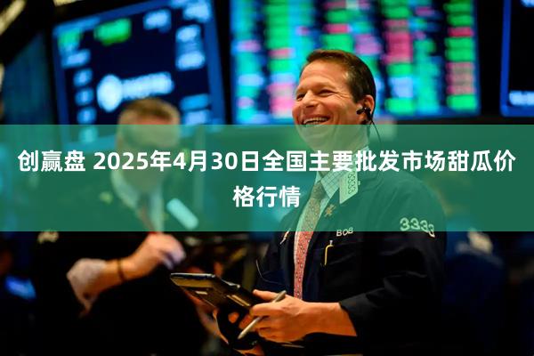 创赢盘 2025年4月30日全国主要批发市场甜瓜价格行情