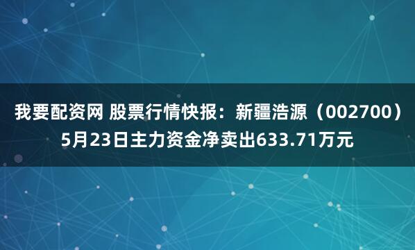 我要配资网 股票行情快报：新疆浩源（002700）5月23日主力资金净卖出633.71万元