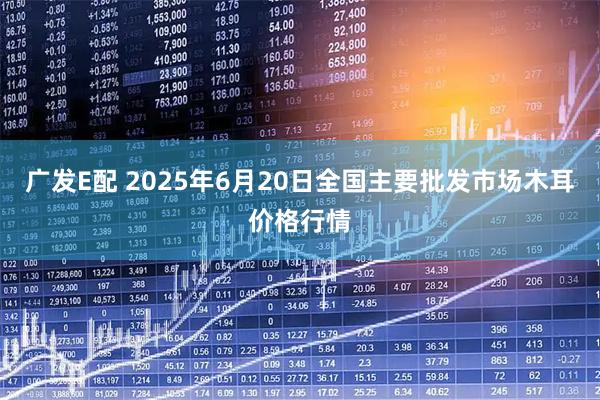 广发E配 2025年6月20日全国主要批发市场木耳价格行情