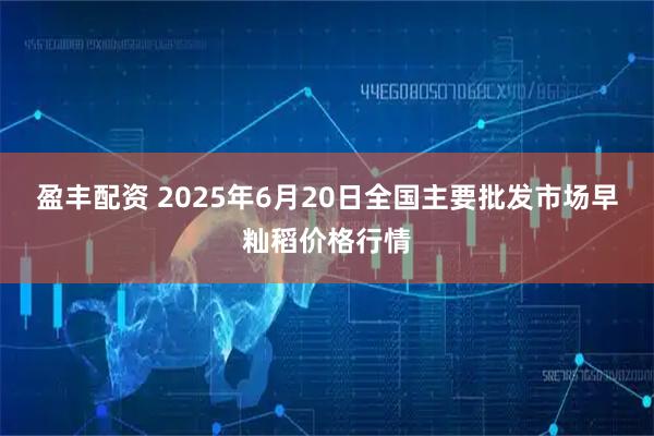 盈丰配资 2025年6月20日全国主要批发市场早籼稻价格行情