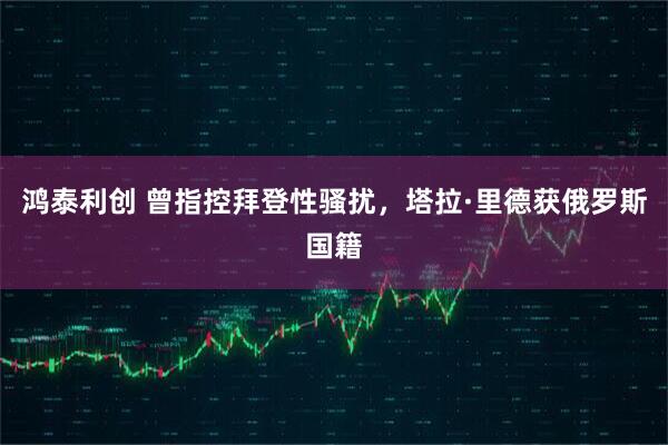 鸿泰利创 曾指控拜登性骚扰，塔拉·里德获俄罗斯国籍