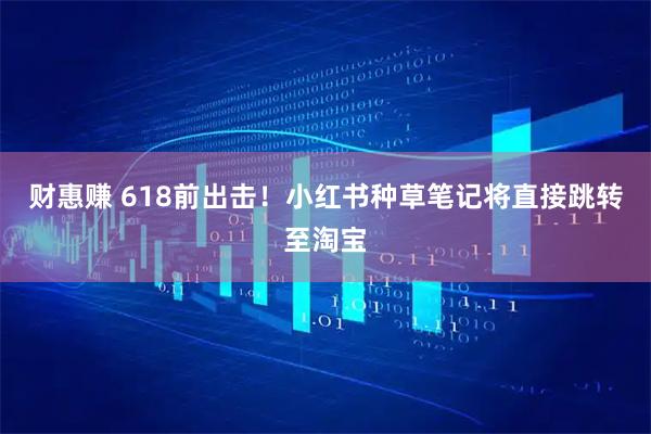 财惠赚 618前出击！小红书种草笔记将直接跳转至淘宝
