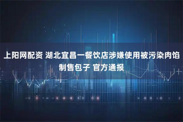 上阳网配资 湖北宜昌一餐饮店涉嫌使用被污染肉馅制售包子 官方通报