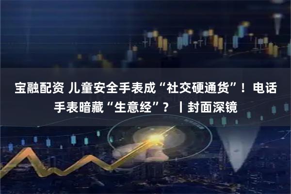 宝融配资 儿童安全手表成“社交硬通货”！电话手表暗藏“生意经”？丨封面深镜