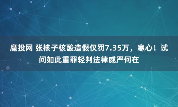 魔投网 张核子核酸造假仅罚7.35万，寒心！试问如此重罪轻判法律威严何在