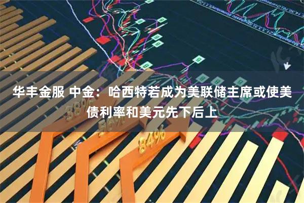 华丰金服 中金：哈西特若成为美联储主席或使美债利率和美元先下后上