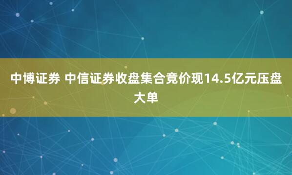 中博证券 中信证券收盘集合竞价现14.5亿元压盘大单
