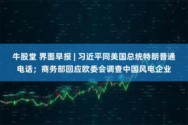 牛股堂 界面早报 | 习近平同美国总统特朗普通电话；商务部回应欧委会调查中国风电企业