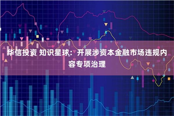 华信投资 知识星球：开展涉资本金融市场违规内容专项治理