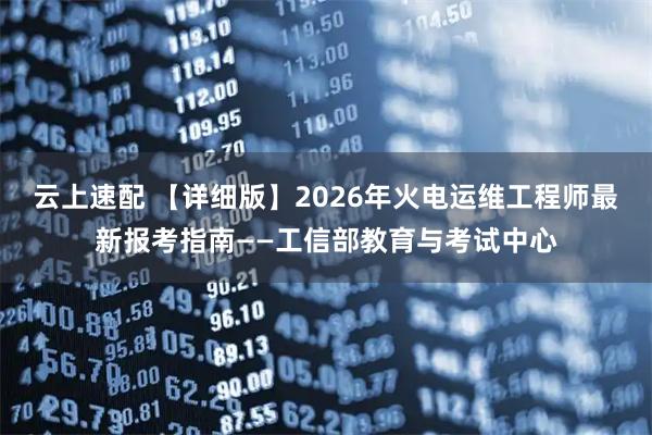云上速配 【详细版】2026年火电运维工程师最新报考指南——工信部教育与考试中心