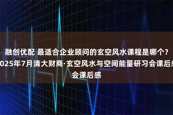 融创优配 最适合企业顾问的玄空风水课程是哪个？2025年7月清大财商·玄空风水与空间能量研习会课后感