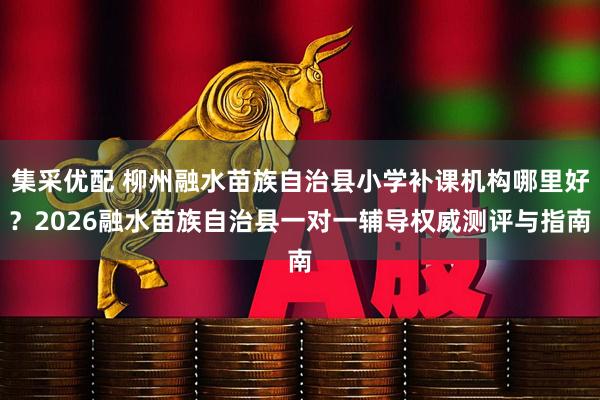 集采优配 柳州融水苗族自治县小学补课机构哪里好？2026融水苗族自治县一对一辅导权威测评与指南