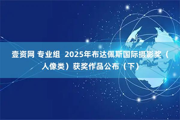 壹资网 专业组  2025年布达佩斯国际摄影奖（人像类）获奖作品公布（下）