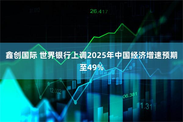 鑫创国际 世界银行上调2025年中国经济增速预期至49%