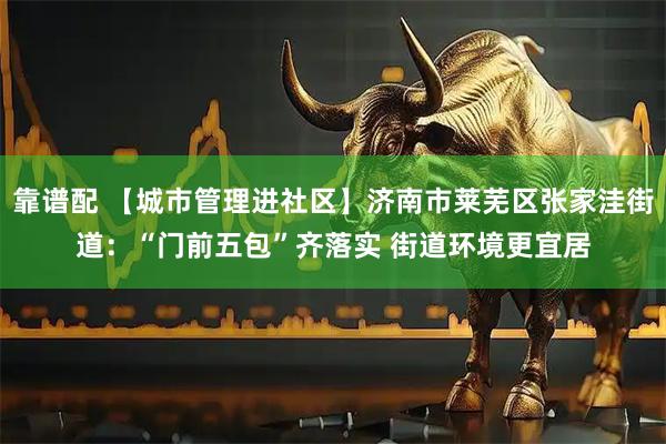 靠谱配 【城市管理进社区】济南市莱芜区张家洼街道：“门前五包”齐落实 街道环境更宜居