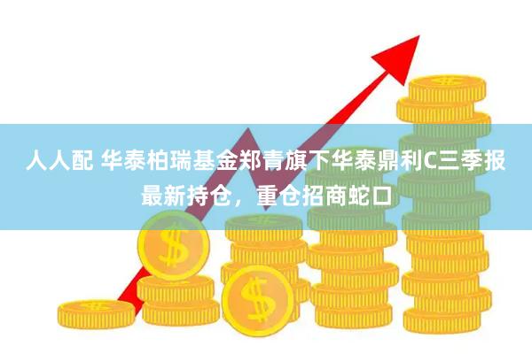 人人配 华泰柏瑞基金郑青旗下华泰鼎利C三季报最新持仓，重仓招商蛇口