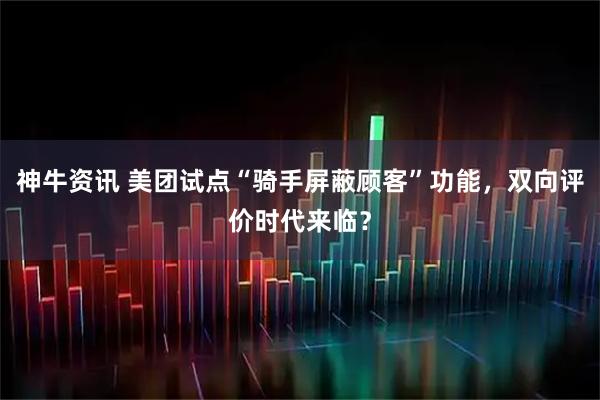 神牛资讯 美团试点“骑手屏蔽顾客”功能，双向评价时代来临？