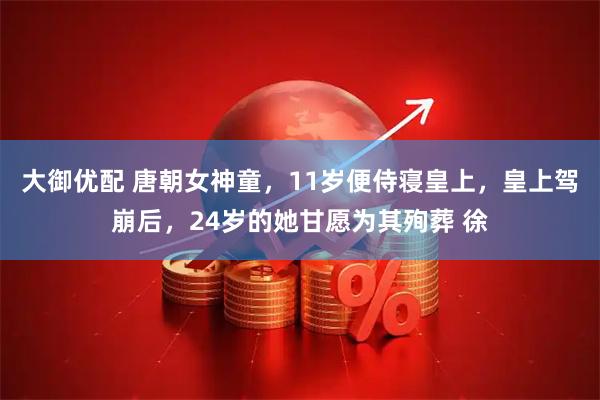 大御优配 唐朝女神童，11岁便侍寝皇上，皇上驾崩后，24岁的她甘愿为其殉葬 徐