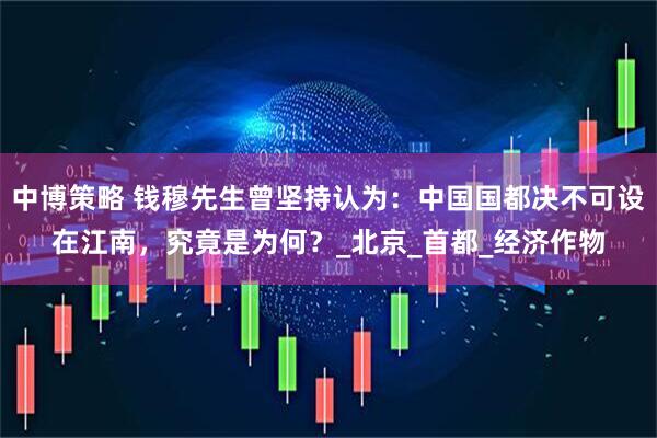 中博策略 钱穆先生曾坚持认为：中国国都决不可设在江南，究竟是为何？_北京_首都_经济作物