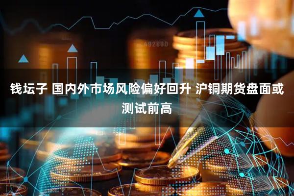 钱坛子 国内外市场风险偏好回升 沪铜期货盘面或测试前高